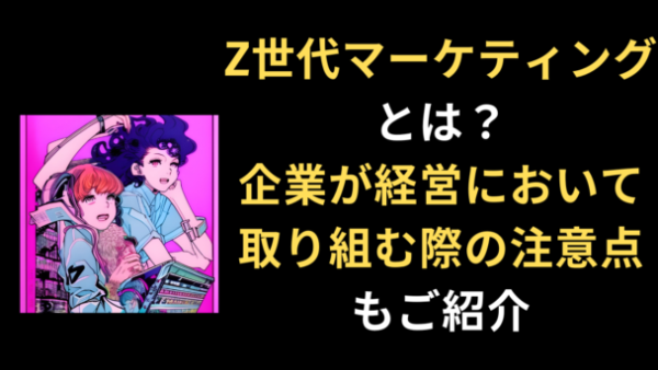 Z世代マーケティングとは？ 企業が経営において取り組む際の注意点もご紹介