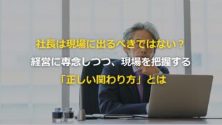 社長は現場に出るべきではない？経営に専念しつつ、現場を把握する「正しい関わり方」とは