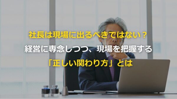 社長は現場に出るべきではない？経営に専念しつつ、現場を把握する「正しい関わり方」とは