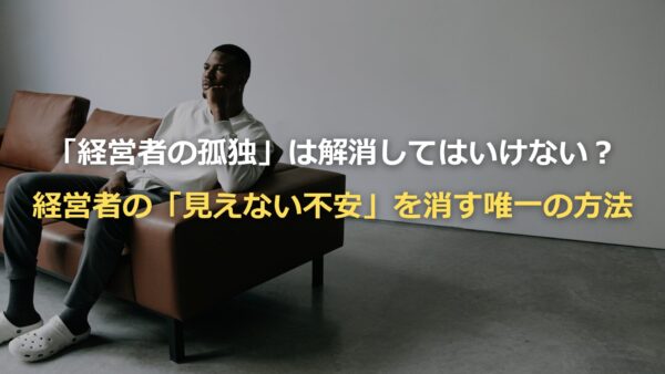 「経営者の孤独」は解消してはいけない？経営者の「見えない不安」を消す唯一の方法